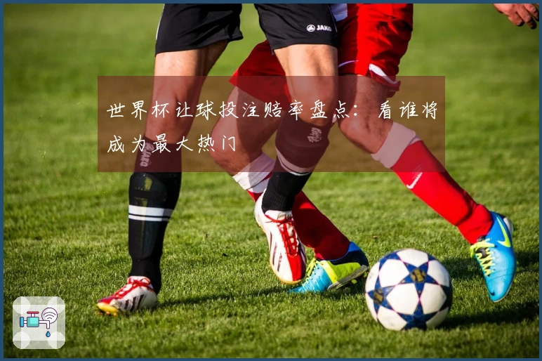 世界杯让球投注赔率盘点：看谁将成为最大热门