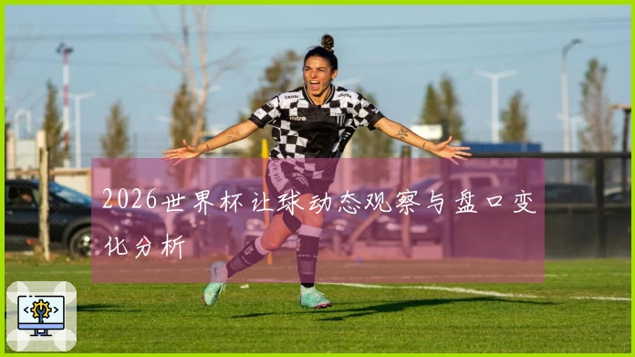 2026世界杯让球动态观察与盘口变化分析